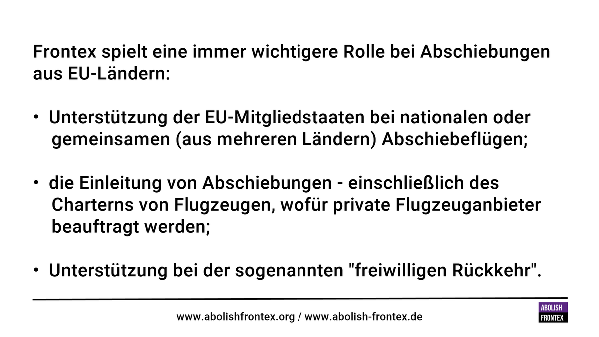 Frontex spielt eine immer wichtigere Rolle bei Abschiebungen aus EU-Ländern:<br><br>• Unterstützung der EU-Mitgliedstaaten bei nationalen oder gemeinsamen (aus mehreren Ländern) Abschiebeflügen;<br>• die Einleitung von Abschiebungen - einschließlich des Charterns von Flugzeugen, wofür private Flugzeuganbieter beauftragt werden;<br>• Unterstützung bei der sogenannten "freiwilligen Rückkehr".