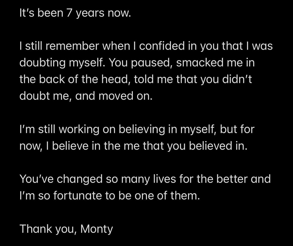 It’s been 7 years now.

I still remember when I confided in you that I was doubting myself. You paused, smacked me in the back of the head, told me that you didn’t doubt me, and moved on.

I’m still working on believing in myself, but for now, I believe in the me that you believed in.

You’ve changed so many lives for the better and I’m so fortunate to be one of them. 

Thank you, Monty