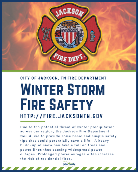 Due to the potential threat of winter precipitation across our region, we would like to provide some basic & simple safety tips that could potentially save a life. View All of our Winter Storm Fire Safety Tips under our Fire Prevention & Education page at fire.jacksontn.gov