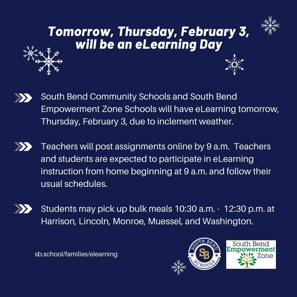 eLearning tomorrow, Thu, Feb 3, beginning at 9 a.m. for 
<a href="/SouthBendCSC/">South Bend Schools</a> &amp; <a href="/sbezone/">SBEZ to SBCSC</a> schools due to inclement weather. Students may pick up bulk meals 10:30 a.m. -  12:30 p.m. at Harrison, Lincoln, Monroe, Muessel, &amp; 
<a href="/SBWashingtonHS/">Washington HS</a>.