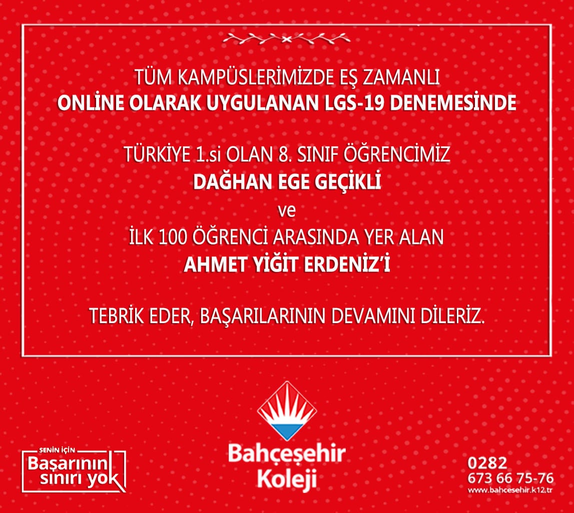 Tüm kampüslerimizde eş zamanlı online olarak uygulanan LGS-19 denemesinde Türkiye 1.si olan 8.sınıf öğrencimiz Dağhan Ege Geçikli ve ilk 100 öğrenci arasında yer alan  Ahmet Yiğit Erdeniz'i tebrik eder, başarılarının devamını dileriz.