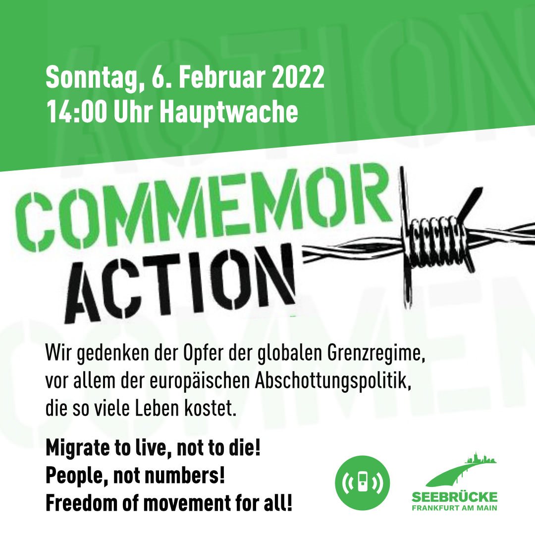 Sonntag, 6. Februar 2022 <br>14:00 Uhr Hauptwache <br><br>CommemorAction <br><br>Wir gedenken der Opfer der globalen Grenzregime, <br>vor allem der europäischen Abschottungspolitik, <br>die so viele Leben kostet. <br><br>Migrate to live, not to die! <br>People, not numbers! <br>Freedom of movement for all! <br><br>AlarmPhone & Seebrücke Frankfurt