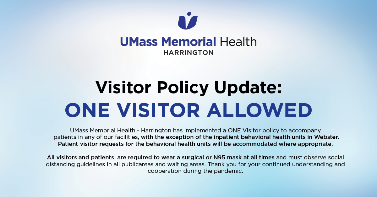 VISITOR POLICY UPDATE:  UMass Memorial Health – Harrington has implemented a ONE VISITOR policy, with the exception of the inpatient behavioral health units in Webster. Patient visitor requests for the behavioral health units will be accommodated where appropriate.
