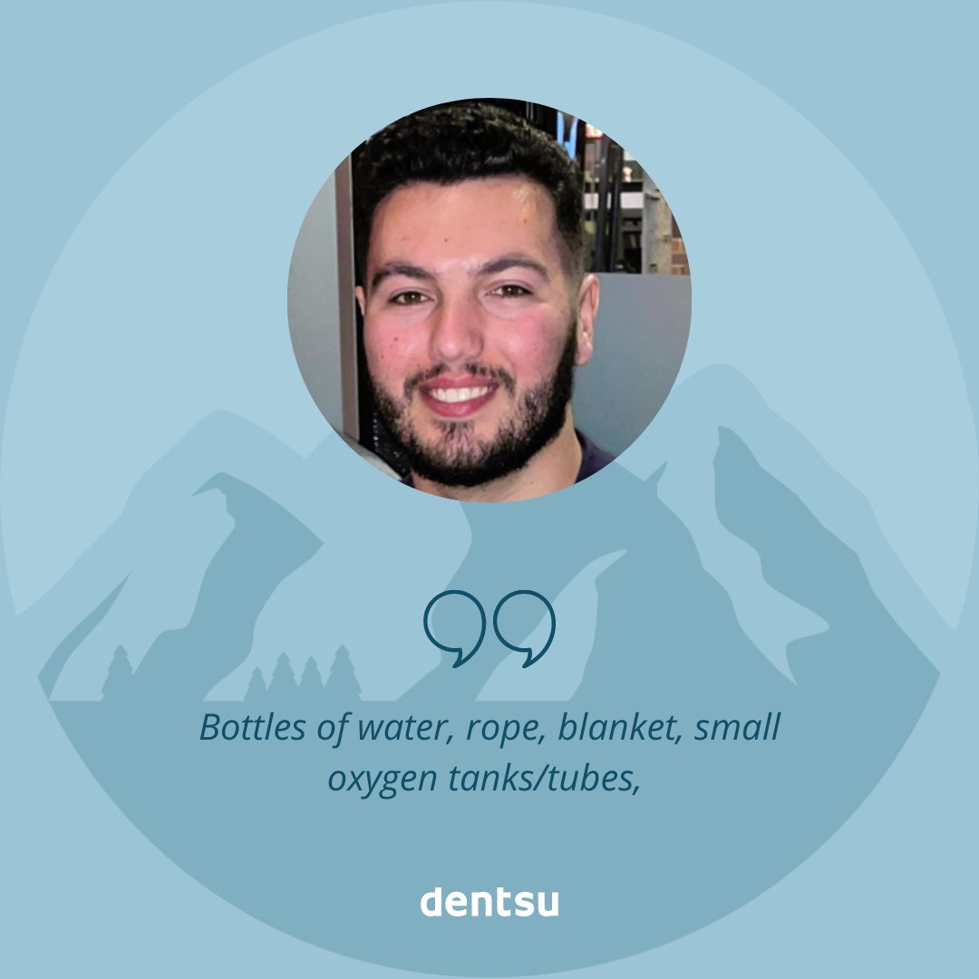 BASECAMP | If you had to climb Everest, what are the 10 things you would pack with you?

Anthony Mirzoian:
Bottles of water, rope, blanket, small oxygen tanks/tubes, Nurofen, torch, extra puffer jacket, M&amp;Ms, knife, pre-workout powder.

#dentsumediabasecamp