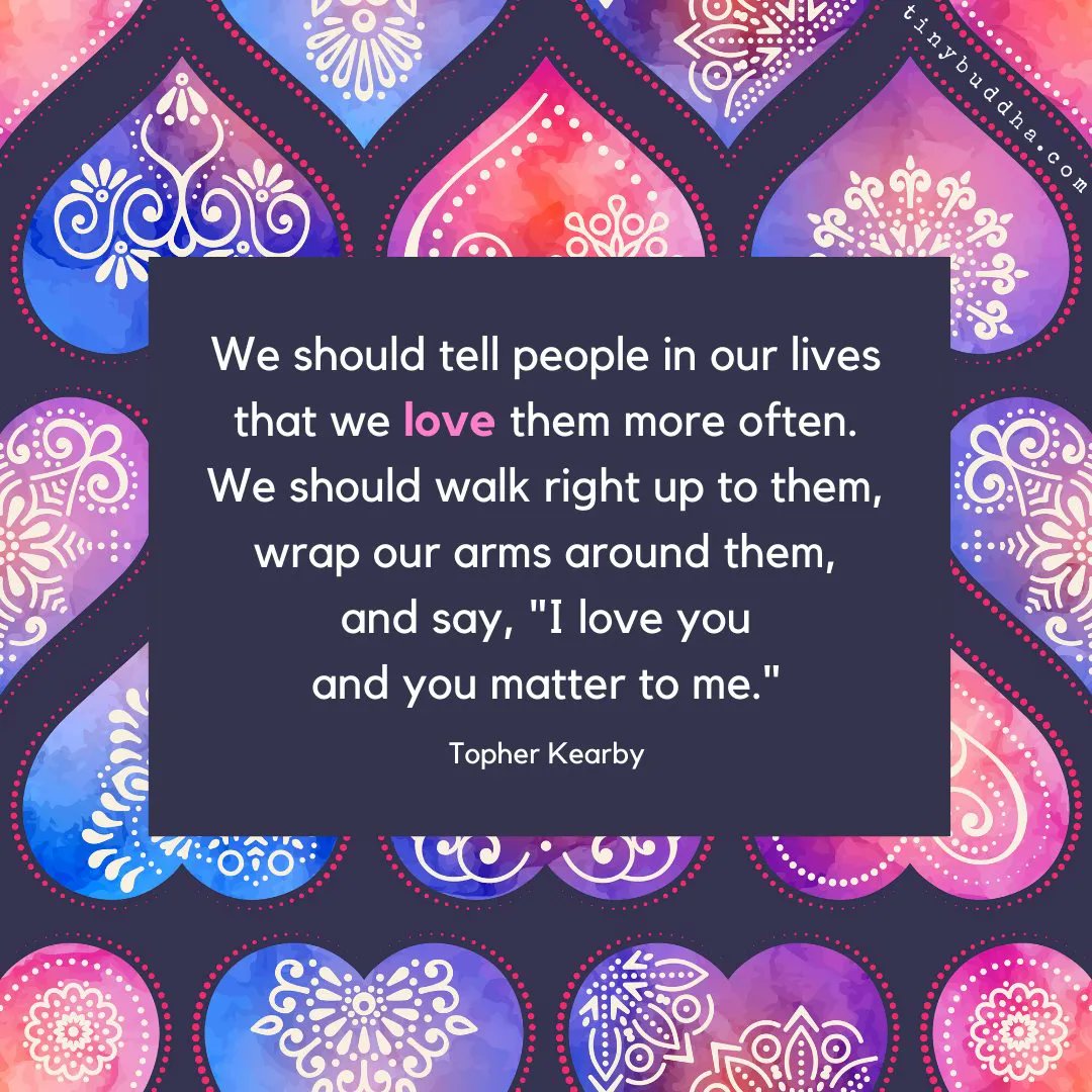 "We should tell people in our lives that we love them more often. We should walk right up to them, wrap our arms around them, and say, 'I love you and you matter to me'." ~Topher Kearby