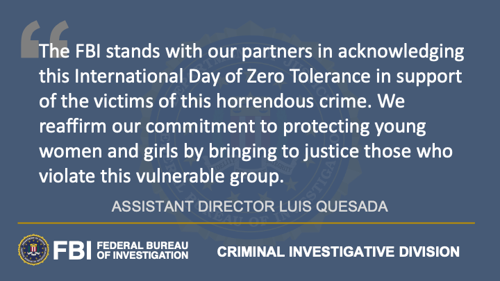 This graphic reads: "The FBI stands with our partners in acknowledging this International Day of Zero Tolerance in support of the victims of this horrendous crime. We reaffirm our commitment to protecting young women and girls by bringing to justice those who violate this vulnerable group." The quote is attributed to Assistant Director Luis Quesada of the FBI's Criminal Investigative Division.
