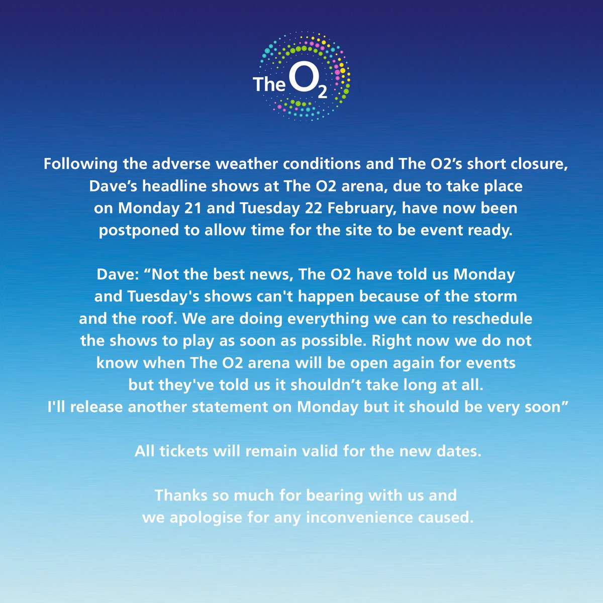 TheO2's tweet image. Following the adverse weather conditions &amp;amp; The O2’s short closure, @Santandave1’s headline shows at The O2 arena, due to take place on Mon 21 and Tues 22 Feb, have now been postponed to allow time for the site to be event ready. 
 
Read the full statement: bit.ly/TheO2Dave