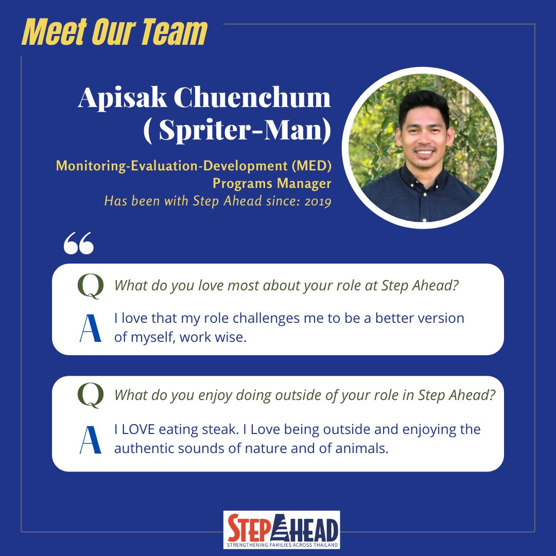 Apisak (Sprite or Spriterman)  brings un tolled benefit to Step Ahead through his rigorous monitoring and evaluation processes  and his input into the well being of our staff.  At Step Ahead we are confident in  the effectiveness of our work largely because of his contributions.