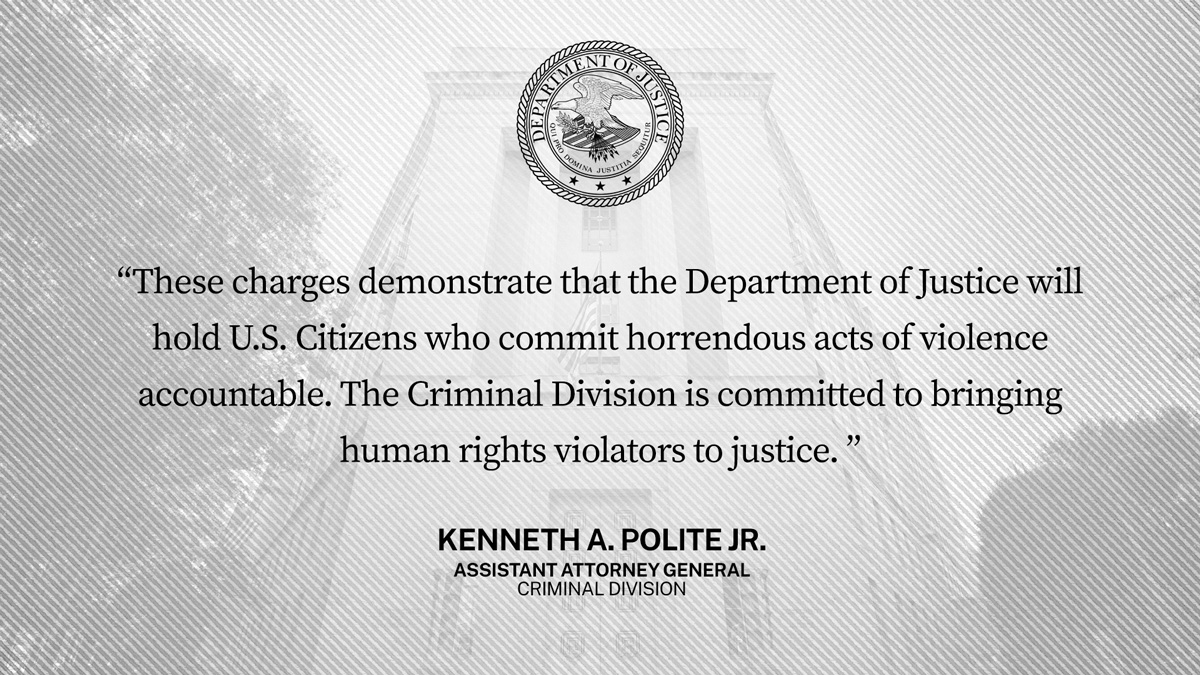 “These charges demonstrate that the Department of Justice will hold U.S. citizens who commit horrendous acts of violence accountable. The Criminal Division is committed to bringing human rights violators to justice.”--Kenneth A. Polite Jr., Assistant Attorney General, Criminal Division