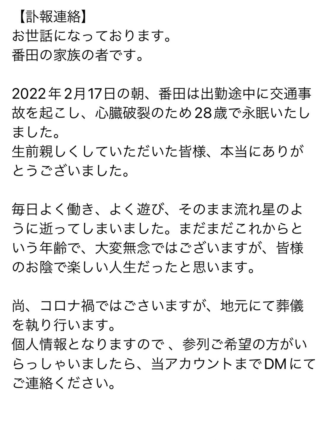 ナイス番田 訃報連絡 お世話になっております 番田の家族の者です 22年2月17日の朝 番田は出勤途中に交通事故を起こし 心臓破裂のため28歳で永眠いたしました 生前親しくしていただいた皆様 本当にありがとうございました T Co