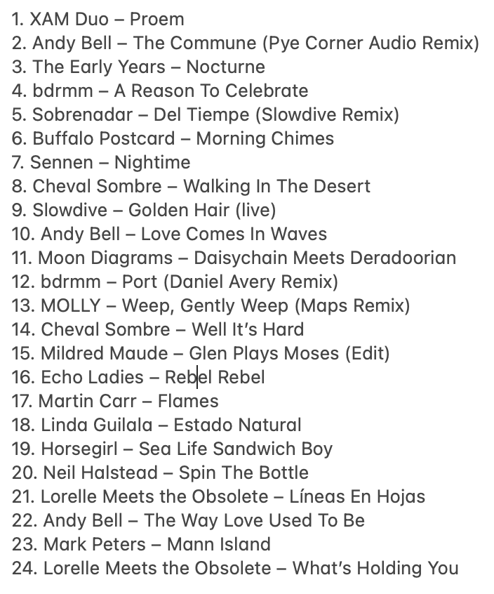 And here’s the tracklisting – featuring @Andybebop, <a href="/earlyyearsband/">The Early Years</a>, <a href="/smellybdrmm/">bdrmm</a>, <a href="/sobrenadar/">sobrenadar</a>, <a href="/slowdiveband/">Slowdive</a>, <a href="/hifrombuffalo/">Buffalo Postcard</a>, <a href="/SennenUK/">Sennen</a>, <a href="/cheval_sombre/">Cheval Sombre</a>, @Moon_Diagrams, <a href="/MildredMaude/">Mildred Maude</a>, <a href="/echo_ladies/">Echo Ladies</a>, <a href="/martin_carr/">Martin Carr</a>, <a href="/lindaguilala/">LINDA GUILALA</a>, <a href="/musichorsegirl/">Horsegirl</a>, <a href="/ObsoleteLorelle/">Lorelle Meets The Obsolete</a>, <a href="/talktopeters/">Mark Peters</a> ...
