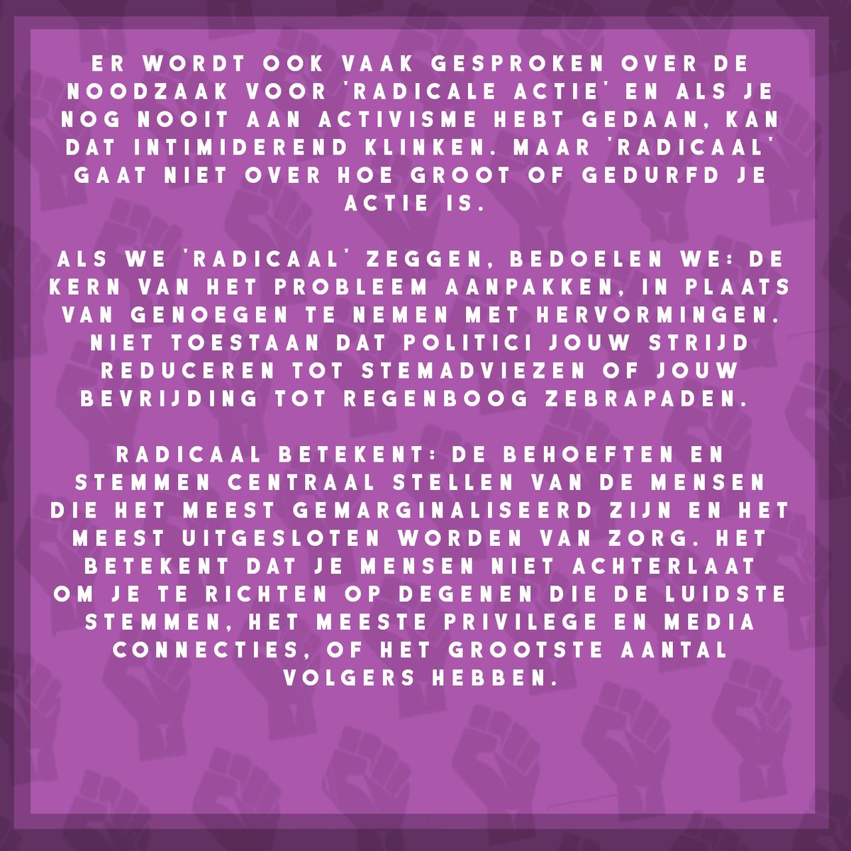 Er wordt ook vaak gesproken over de noodzaak voor 'radicale actie' en als je nog nooit aan activisme hebt gedaan, kan dat intimiderend klinken. Maar 'radicaal' gaat niet over hoe groot of gedurfd je actie is. Als we 'radicaal' zeggen, bedoelen we: de kern van het probleem aanpakken, in plaats van genoegen te nemen met hervormingen. Niet toestaan dat politici jouw strijd reduceren tot stemadviezen of jouw bevrijding tot regenboog zebrapaden. 
Radicaal betekent: de behoeften en stemmen centraal stellen van de mensen die het meest gemarginaliseerd zijn en het meest uitgesloten worden van zorg. Het betekent dat je mensen niet achterlaat om je te richten op degenen die de luidste stemmen, het meeste privilege en media connecties, of het grootste aantal volgers hebben.
