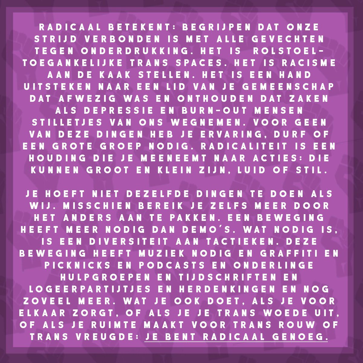 Radicaal betekent: begrijpen dat onze strijd verbonden is met alle gevechten tegen onderdrukking. Het is het eisen van rolstoeltoegankelijke trans spaces. Het is racisme aan de kaak stellen. Het is een hand uitsteken naar een lid van je gemeenschap dat afwezig was en onthouden dat zaken als depressie en burn-out mensen stilletjes van ons wegnemen. Voor geen van deze dingen heb je ervaring, durf of een grote groep nodig. Radicaliteit is een houding die je meeneemt naar acties: die kunnen groot en klein zijn, luid of stil.
Je hoeft niet dezelfde dingen te doen als wij. Misschien bereik je zelfs meer door het anders aan te pakken. Een beweging heeft meer nodig dan demo’s. Deze beweging heeft muziek nodig en graffiti en picknicks en podcasts en onderlinge hulpgroepen en tijdschriften en logeerpartijtjes en herdenkingen en nog zoveel meer. Wat je ook doet, als je voor elkaar zorgt, of als je je trans woede uit, of als je ruimte maakt voor trans rouw of trans vreugde: je bent radicaal genoeg