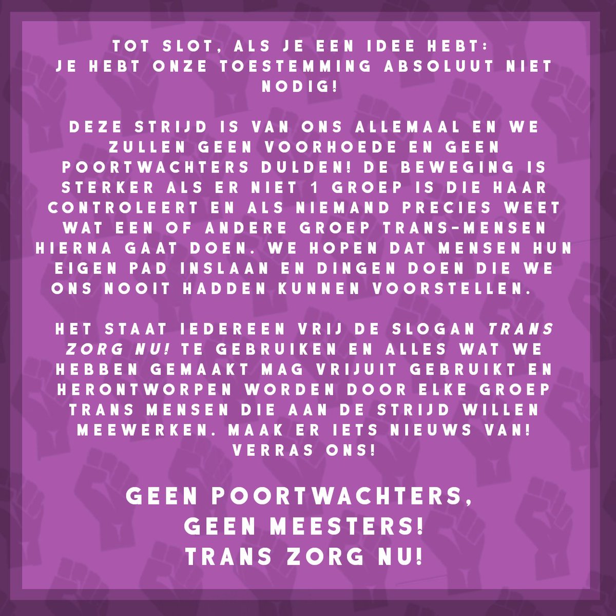 Tot slot, als je een idee hebt: je hebt onze toestemming absoluut niet nodig! Deze strijd is van ons allemaal en we zullen geen voorhoede en geen poortwachters dulden! De beweging is sterker als er niet één groep is die haar controleert en als niemand precies weet wat een of andere groep trans-mensen hierna gaat doen. We hopen dat mensen hun eigen pad inslaan en dingen doen die we ons nooit hadden kunnen voorstellen.   
Het staat iedereen vrij de slogan Trans Zorg Nu! te gebruiken en alles wat we hebben gemaakt mag vrijuit gebruikt en herontworpen worden door elke groep trans mensen die aan de strijd willen meewerken. Maak er iets nieuws van! Verras ons!
GEEN POORTWACHTERS, GEEN MEESTERS!
TRANS ZORG NU!