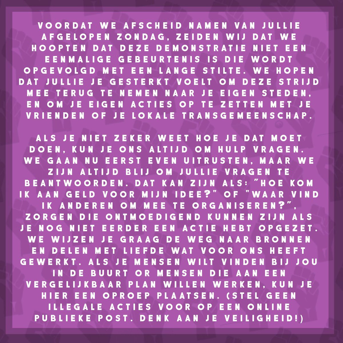 Voordat we afscheid namen van jullie afgelopen zondag, zeiden wij dat we hoopten dat deze demonstratie niet een eenmalige gebeurtenis is die wordt opgevolgd met een lange stilte. We hopen dat jullie je geïnspireerd en gesterkt voelt om deze strijd mee terug te nemen naar je eigen steden, en om je eigen acties op te zetten met je vrienden of je lokale transgemeenschap.
Als je niet zeker weet hoe je dat moet doen, kun je ons altijd om hulp vragen. We gaan nu eerst even uitrusten, maar we zijn altijd blij om jullie vragen te beantwoorden. Dat kan een vraag zijn als: ”Hoe kom ik aan geld voor mijn idee?" of "Waar vind ik andere groepen om mee te organiseren?”, zorgen die ontmoedigend kunnen zijn als je nog niet eerder een actie hebt opgezet. We wijzen je graag de weg naar bronnen en delen met liefde onze ervaringen van wat voor ons heeft gewerkt. Als je mensen wilt vinden bij jou in de buurt or mensen die aan een vergelijkbaar plan willen werken, kun je hier een oproep plaatsen. 