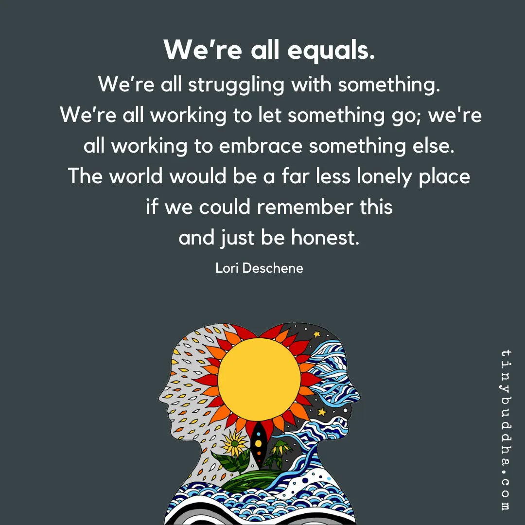 "We’re all equals. We’re all struggling with something. We’re all working to let something go; we're all working to embrace something else. The world would be a far less lonely place if we could remember this and just be honest." ~Lori Deschene