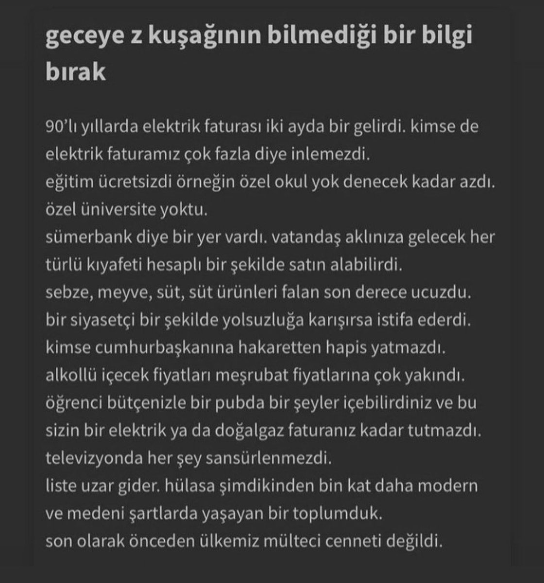 Ne 90'lardı be..
Bir elimiz yağda, bir elimiz balda yaşardık. 
Memlekette bi kere her derde deva parlamenter sistem vardı.
Eğitimde, sağlıkta, adalette, ulaşımda zirvedeydik.
Hele bir Sümerbankımız vardı..
Tarife kelimeler yetmez..
Hey gidi günler heyy