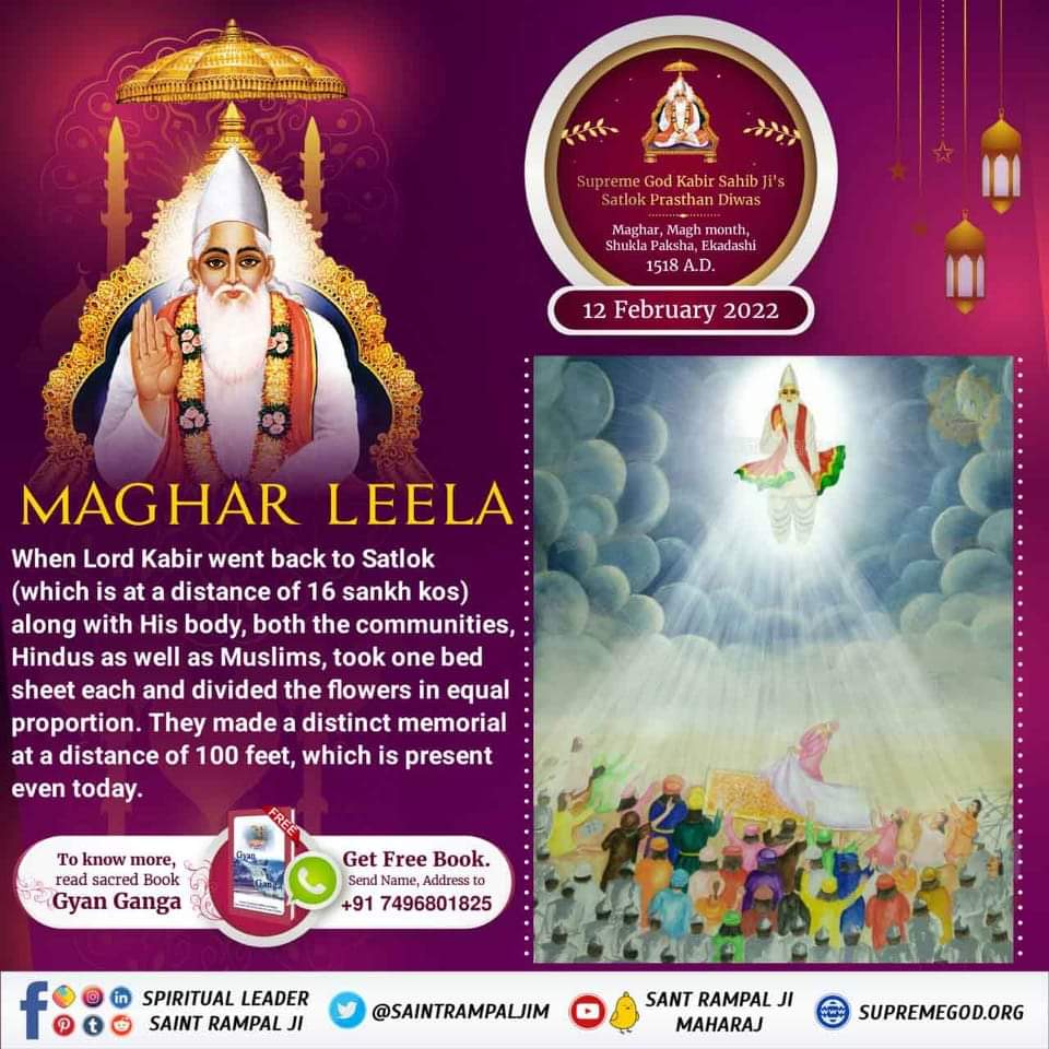 #12Feb_GodKabir_PrasthanDiwas
कीन्हा मगहर पियाना सतगुरु, कीन्हा मगहर पियाना हो।
दोनो दीन चले संग जाके, हिन्दू-मुसलमाना हो।।
माघ महीना शुक्ल पक्ष तिथि एकादशी वि.सं.1575 सन् 1518 को अविनाशी परमात्मा कबीर साहेब मगहर से सशरीर सतलोक गये। उनके शरीर के स्थान पर केवल सुगन्धित पुष्प मिले।