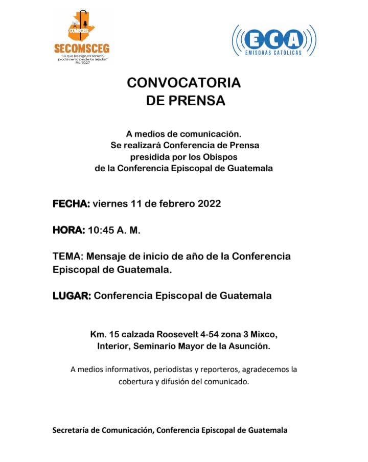 CONVOCATORIA
 DE PRENSA
 Conferencia de Prensa
FECHA viernes 11 2 2022 
HORA 10:45 A.M. 
TEMA Mensaje de inicio de año
Conferencia Episcopal de Guatemala
Km. 15 Roosevelt 4-54 z 3 Mixco
Interior Seminario Mayor de la Asunción
Secretaría de Comunicación CEG