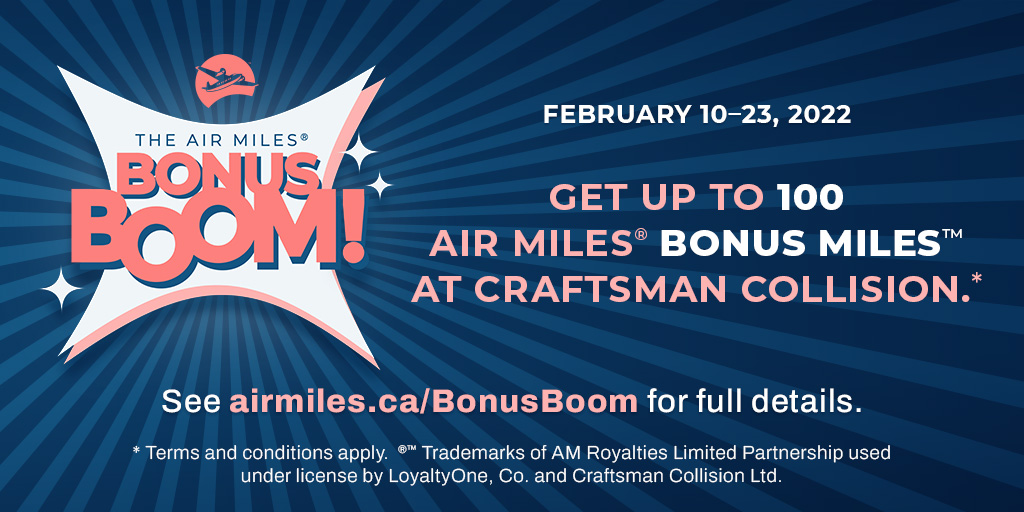 Get rewarded faster with AIR MILES ® BONUS BOOM at Craftsman Collision! Get 100 BONUS MILES when you use 3 different BONUS BOOM offers, or 200 BONUS MILES when you use 5 different offers, or 300 BONUS MILES when you use 7 different offers. Ends February 23, 2022. Terms apply.
