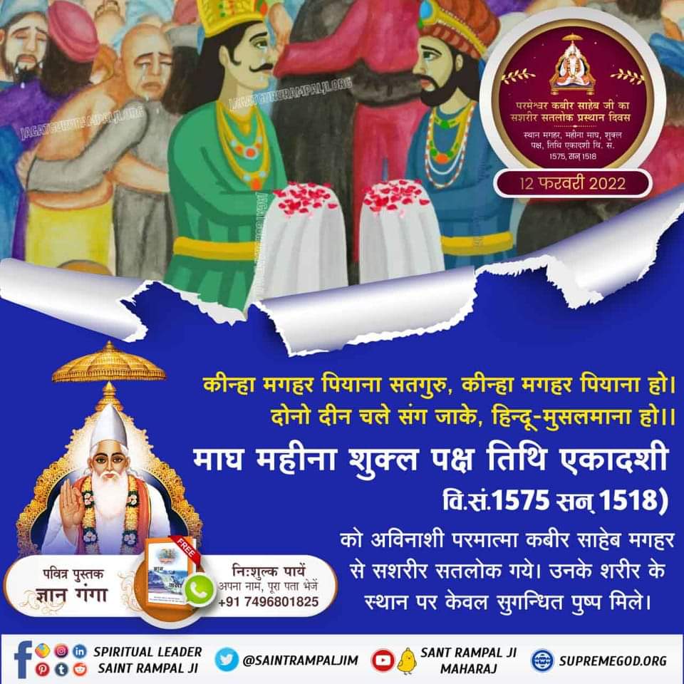 #12Feb_GodKabir_PrasthanDiwas
कीन्हा मगहर पियाना सतगुरु, कीन्हा मगहर पियाना हो।
दोनो दीन चले संग जाके, हिन्दू-मुसलमाना हो।।
माघ महीना शुक्ल पक्ष तिथि एकादशी वि.सं.1575 सन् 1518 को अविनाशी परमात्मा कबीर साहेब मगहर से सशरीर सतलोक गये। उनके शरीर के स्थान पर केवल सुगन्धित पुष्प मिले।
