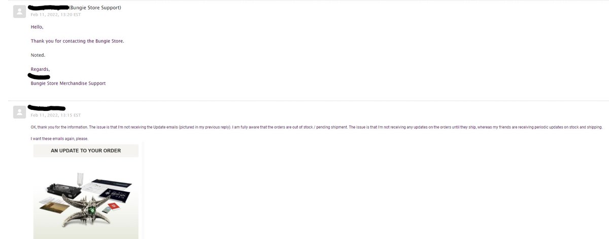Hey <a href="/BungieStore/">Bungie Store</a>, is there a way to get order updates to my inbox again? I stopped receiving them back in April of 2020, and support has been less than helpful with getting the issue resolved. "Noted." Really?