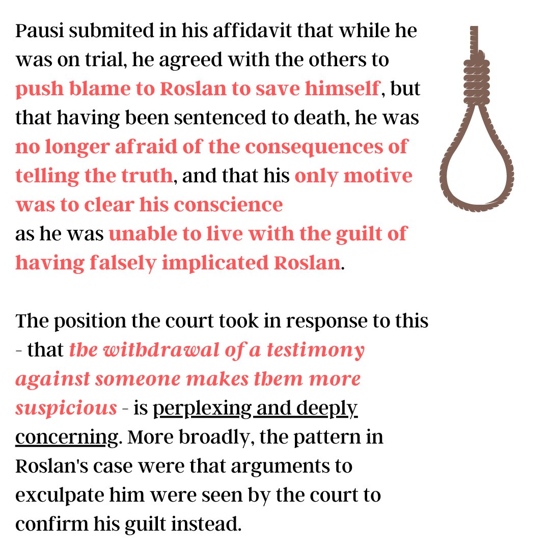 Pausi submited in his affidavit that while he was on trial, he agreed with the others to push blame to Roslan to save himself, but that having been sentenced to death, he was no longer afraid of the consequences of telling the truth, and that his only motive was to clear his conscience
as he was unable to live with the guilt of having falsely implicated Roslan. 

The position the court took in response to this - that the withdrawal of a testimony against someone makes them more suspicious - is perplexing and deeply concerning. More broadly, the pattern in Roslan's case were that arguments to exculpate him were seen by the court to confirm his guilt instead. 