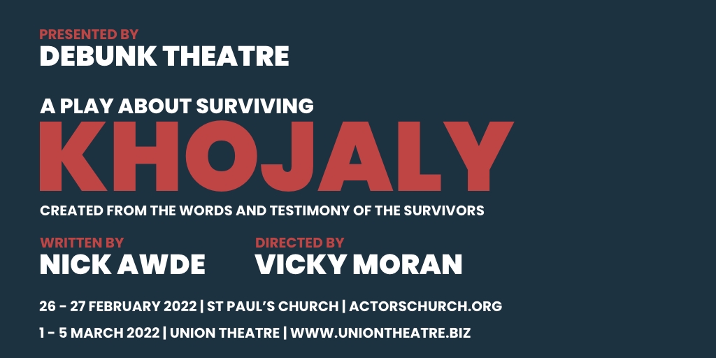 Excited to announce our upcoming production KHOJALY - A Play About Surviving - giving a voice to the people whose lives were changed forever by the massacre that took place in February 1992, in the town of Khojaly. 26-27 Feb <a href="/actorschurch/">The Actors’ Church</a> | 1-5 March <a href="/TheUnionTheatre/">The Union Theatre</a>