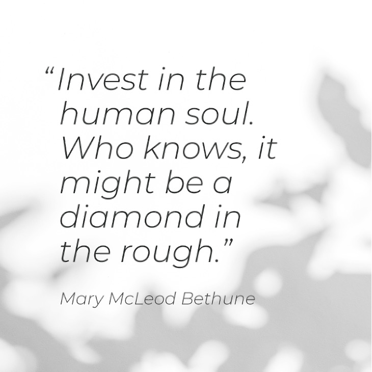 “Invest in the human soul. Who knows, it might be a diamond in the rough.” - Mary McLeod Bethune