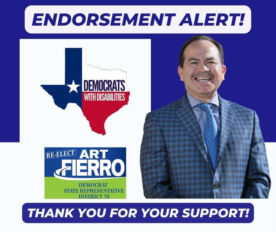 Top of the picture reads "Endorsement Alert" in blue with Picture of Representative Art Fierro and Texas Democrats with Disabilities logo with the shape of the State of Texas colored red, white, and blue.  The Texas flag is embedded in the state outline with a white star and blue background, the upper right white section text: “Democrats” in blue'' and the bottom right red section with the words “with disabilities” in gray.   The words read Democrats with Disabilities. Includes another logo with text that reads "Re-Elect Art Fierro" in white and "Democrat State Representative District 79" in blue.  Bottom of the page reads "Thank you for your support!" in white.
