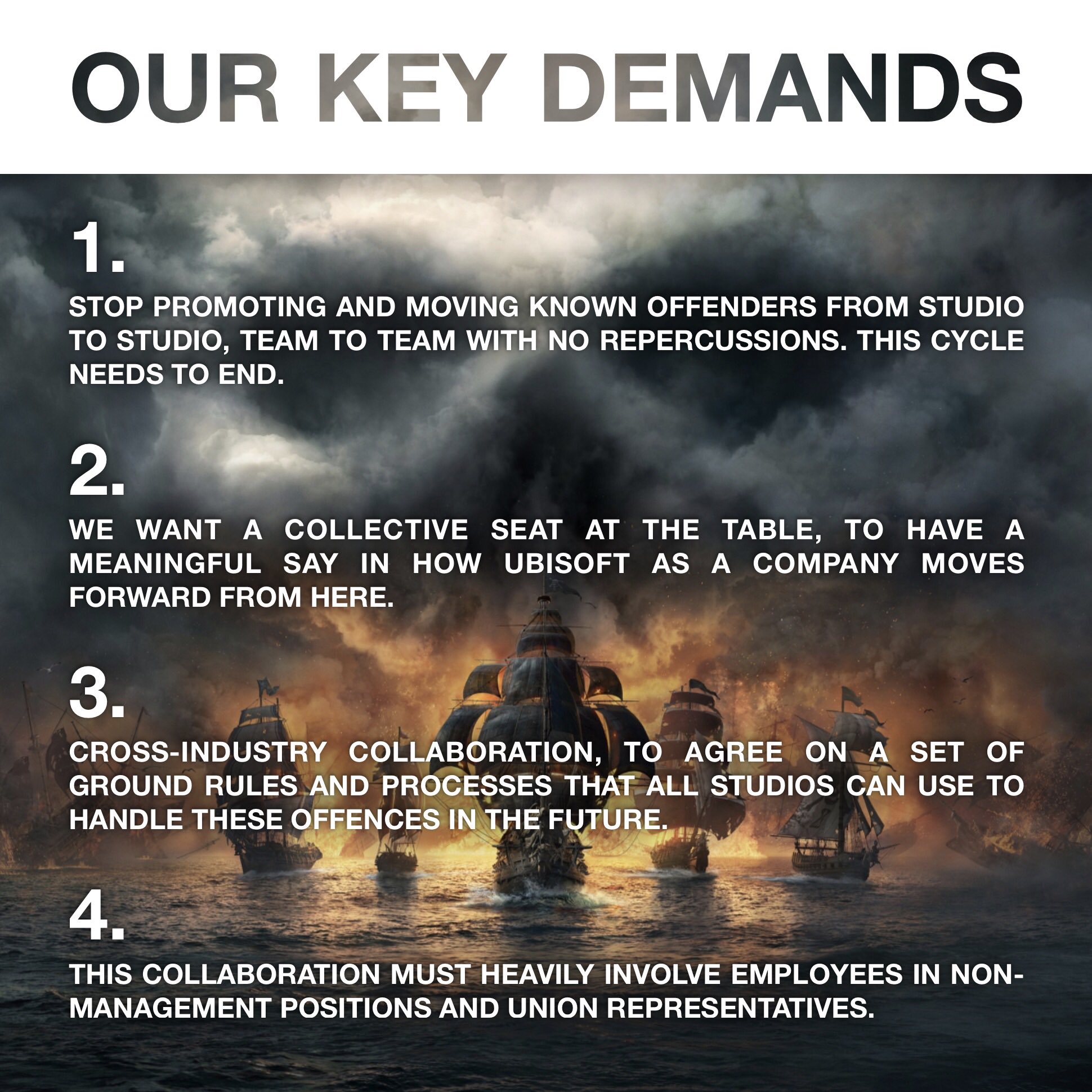OUR KEY DEMANDS 1. Stop promoting and moving known offenders from studio to studio, team to team with no repercussions. This cycle needs to end. 2. We want a collective seat at the table, to have a meaningful say in how Ubisoft as a company moves forward from here. 3. Cross-industry collaboration, to agree on a set of ground rules and processes that all studios can use to handle these offences in the future. 4. This collaboration must heavily involve employees in non-management positions and union representatives.