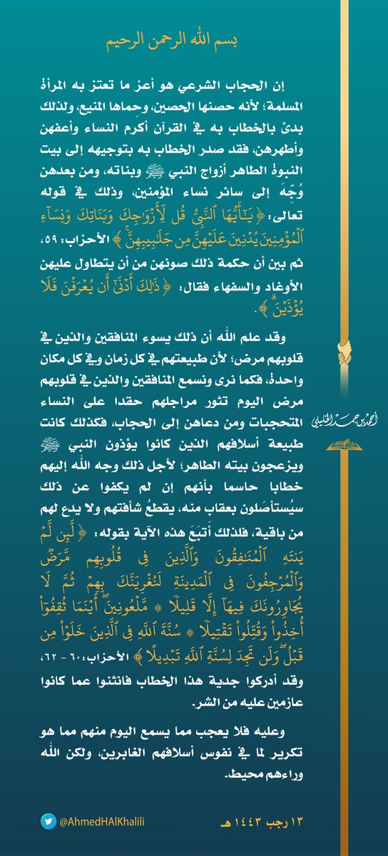 إن #الحجاب الشرعي هو أعز ما تعتز به #المرأة_المسلمة لأنه حصنها الحصين، وحماها المنيع، ولذلك بدئ بالخطاب به في القرآن أكرم النساء وأعفهن وأطهرهن، فقد صدر الخطاب به بتوجيهه إلى بيت النبوة الطاهر أزواج النبي ﷺ وبناته، ومن بعدهن وُجه إلى سائر نساء المؤمنين. 
#المرأة_المسلمة