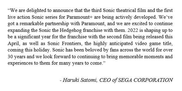 A statement from Haruki Satomi, CEO of SEGA CORPORATION, stating, "we are delighted to announce that the third Sonic theatrical film and the first live action Sonic series for Paramount+ are being actively developed. We've got a remarkable partnership with Paramount, and we are excited to continue expanding the Sonic the Hedgehog franchise with them. 2022 is shaping up to be a significant year for the franchise with the second film being released this April, as well as Sonic Frontiers, the highly anticipated video game title, coming this holiday. Sonic has been beloved by fans across the world for over 30 years and we look forward to continuing to bring memorable moments and experiences to them for many years to come."