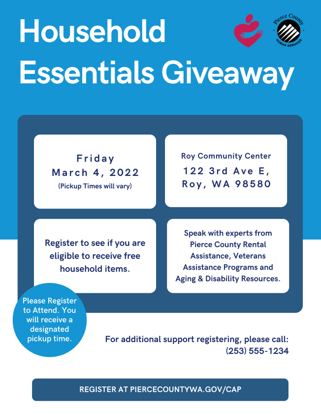 Attn Roy area!
Pierce County is hosting a Household Essentials Giveaway event on Friday, March 4th at the Roy Community Center. Registration is required, you can register here piercecountywa.gov/CAP or call (253) 555-1234 to register