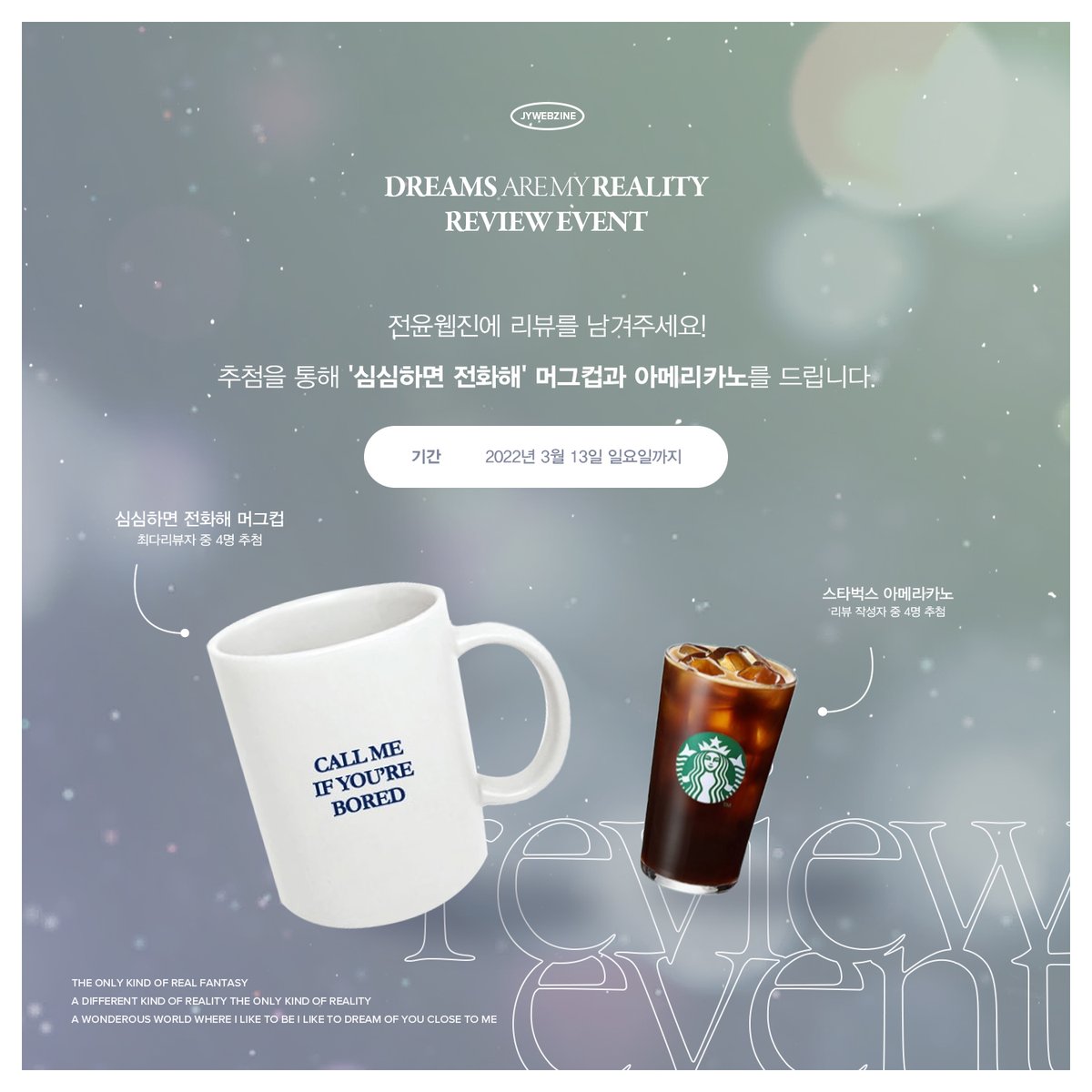 ❋

JY 1st WEBZINE
𝘿𝙧𝙚𝙖𝙢𝙨 𝙖𝙧𝙚 𝙢𝙮 𝙧𝙚𝙖𝙡𝙞𝙩𝙮

-

𝘙𝘌𝘝𝘐𝘌𝘞 𝘌𝘝𝘌𝘕𝘛

전윤웹진에 소중한 리뷰를 남겨주세요!
최다리뷰자 4명에게 ‘심심하면 전화해’ 머그컵을, 전체 리뷰작성자 중 4명에게 아메리카노를 드립니다.