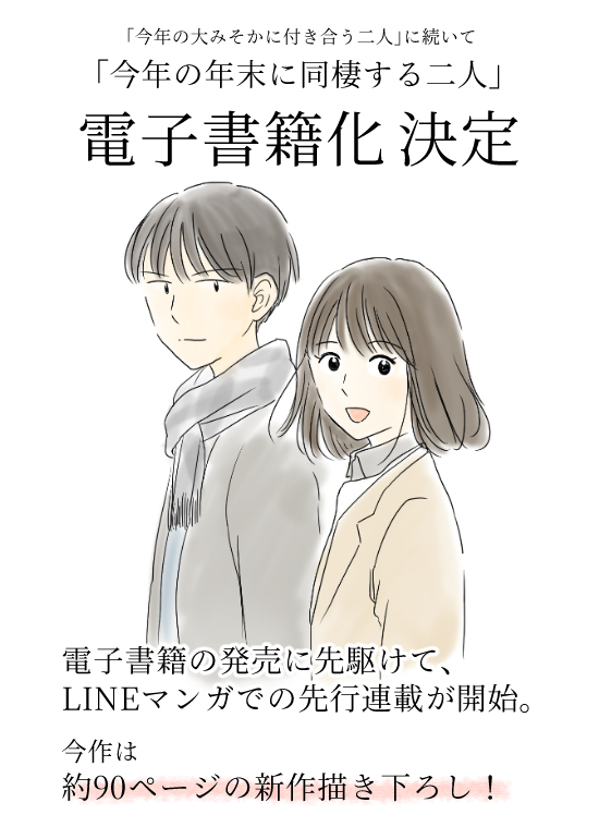 みなさまのおかげで
「今年の年末に同棲する二人」も
電子書籍&LINE漫画連載に!
去年描いた73日分に加えて
新たに約90日分を描き下ろし!
付き合いたての初々しい二人や
あの人たちのその後を描いております。
読んでもらえたら嬉しいです!