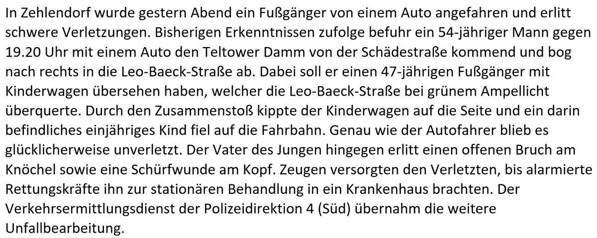 In Zehlendorf wurde gestern Abend ein Fußgänger von einem Auto angefahren und erlitt schwere Verletzungen. Bisherigen Erkenntnissen zufolge befuhr ein 54-jähriger Mann gegen 19.20 Uhr mit einem Auto den Teltower Damm von der Schädestraße kommend und bog nach rechts in die Leo-Baeck-Straße ab. Dabei soll er einen 47-jährigen Fußgänger mit Kinderwagen übersehen haben, welcher die Leo-Baeck-Straße bei grünem Ampellicht überquerte. Durch den Zusammenstoß kippte der Kinderwagen auf die Seite und ein darin befindliches einjähriges Kind fiel auf die Fahrbahn. Genau wie der Autofahrer blieb es glücklicherweise unverletzt. Der Vater des Jungen hingegen erlitt einen offenen Bruch am Knöchel sowie eine Schürfwunde am Kopf. Zeugen versorgten den Verletzten, bis alarmierte Rettungskräfte ihn zur stationären Behandlung in ein Krankenhaus brachten. Der Verkehrsermittlungsdienst der Polizeidirektion 4 (Süd) übernahm die weitere Unfallbearbeitung.