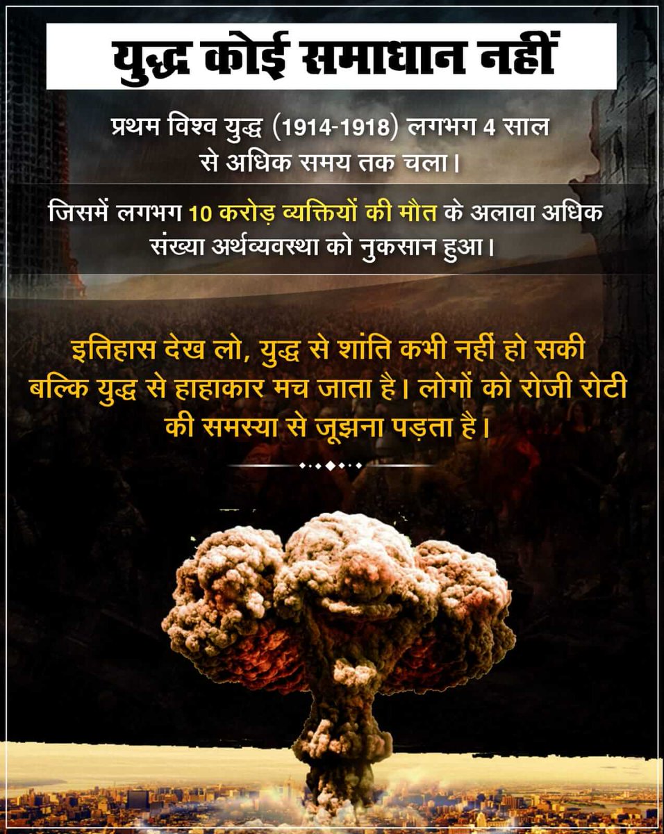 #StopWar
प्रथम विश्व युद्ध (1914-1918) लगभग 4 साल से अधिक समय तक चला। जिसमें लगभग 10 करोड़ व्यक्तियों की मौत के अलावा अर्थव्यवस्था को नुकसान हुआ। 
इतिहास देख लो, युद्ध से शांति कभी नहीं हो सकी बल्कि युद्ध से हाहाकार मच जाता है। लोगों को रोजी रोटी की समस्या से जूझना पड़ता है।