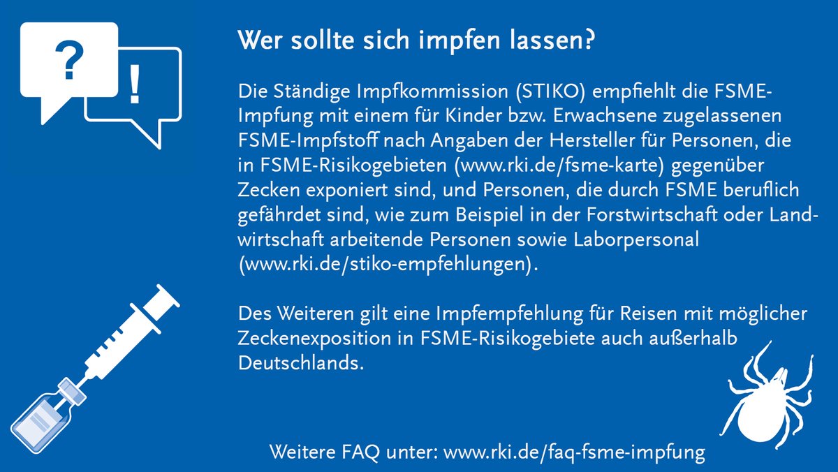 FAQ wer sollte sich impfen lassen?
Die Ständige Impfkommission (STIKO) empfiehlt die FSME-
Impfung mit einem für Kinder bzw. Erwachsene zugelassenen 
FSME-Impfstoff nach Angaben der Hersteller für Personen, die 
in FSME-Risikogebieten (www.rki.de/fsme-karte) gegenüber 
Zecken exponiert sind, und Personen, die durch FSME beruflich 
gefährdet sind, wie zum Beispiel in der Forstwirtschaft oder Land-
wirtschaft arbeitende Personen sowie Laborpersonal 
(www.rki.de/stiko-empfehlungen). 

Des Weiteren gilt eine Impfempfehlung für Reisen mit möglicher 
Zeckenexposition in FSME-Risikogebiete auch außerhalb 
Deutschlands.