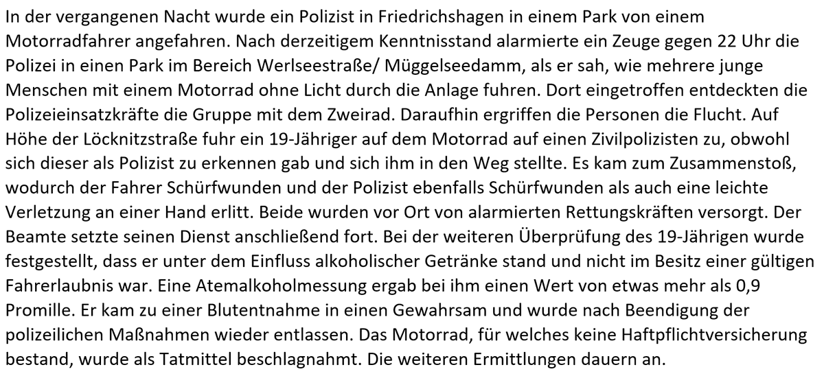 In der vergangenen Nacht wurde ein Polizist in Friedrichshagen in einem Park von einem Motorradfahrer angefahren. Nach derzeitigem Kenntnisstand alarmierte ein Zeuge gegen 22 Uhr die Polizei in einen Park im Bereich Werlseestraße/ Müggelseedamm, als er sah, wie mehrere junge Menschen mit einem Motorrad ohne Licht durch die Anlage fuhren. Dort eingetroffen entdeckten die Polizeieinsatzkräfte die Gruppe mit dem Zweirad. Daraufhin ergriffen die Personen die Flucht. Auf Höhe der Löcknitzstraße fuhr ein 19-Jähriger auf dem Motorrad auf einen Zivilpolizisten zu, obwohl sich dieser als Polizist zu erkennen gab und sich ihm in den Weg stellte. Es kam zum Zusammenstoß, wodurch der Fahrer Schürfwunden und der Polizist ebenfalls Schürfwunden als auch eine leichte Verletzung an einer Hand erlitt. Beide wurden vor Ort von alarmierten Rettungskräften versorgt. Der Beamte setzte seinen Dienst anschließend fort. Bei der weiteren Überprüfung des 19-Jährigen wurde festgestellt, dass er unter dem Einflus