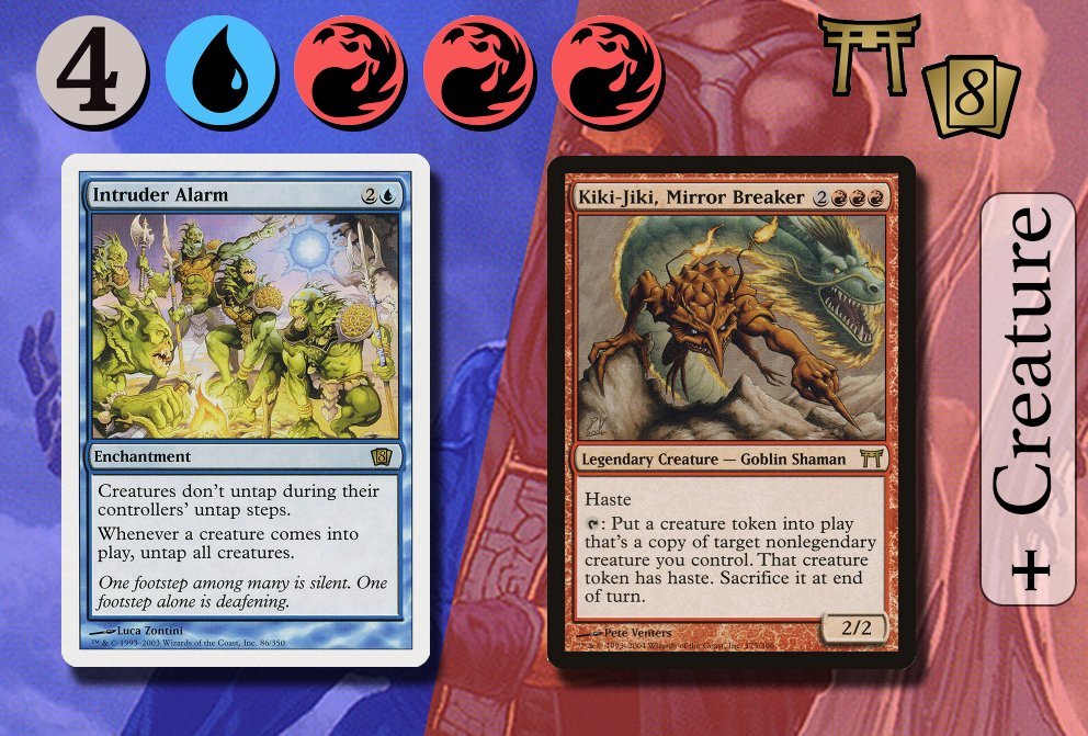 CLASSIC COMBO  Kiki-Jiki + Intruder Alarm Simply have Intruder Alarm &  Kiki-Jiki in play. Tap Kiki-Jiki to copy another non-legendary creature,  which triggers Intruder Alarm & untaps Kiki-Jiki. Repeat for infinite