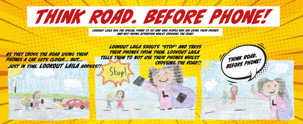 THINK ROAD. BEFORE PHONE!

This is the winning design from our schools traffic safety comic book hero competition. The wining pupil created the character LOOKOUT LAILA who has the special power to fly quickly to anyone that is using their phone whilst crossing the road.