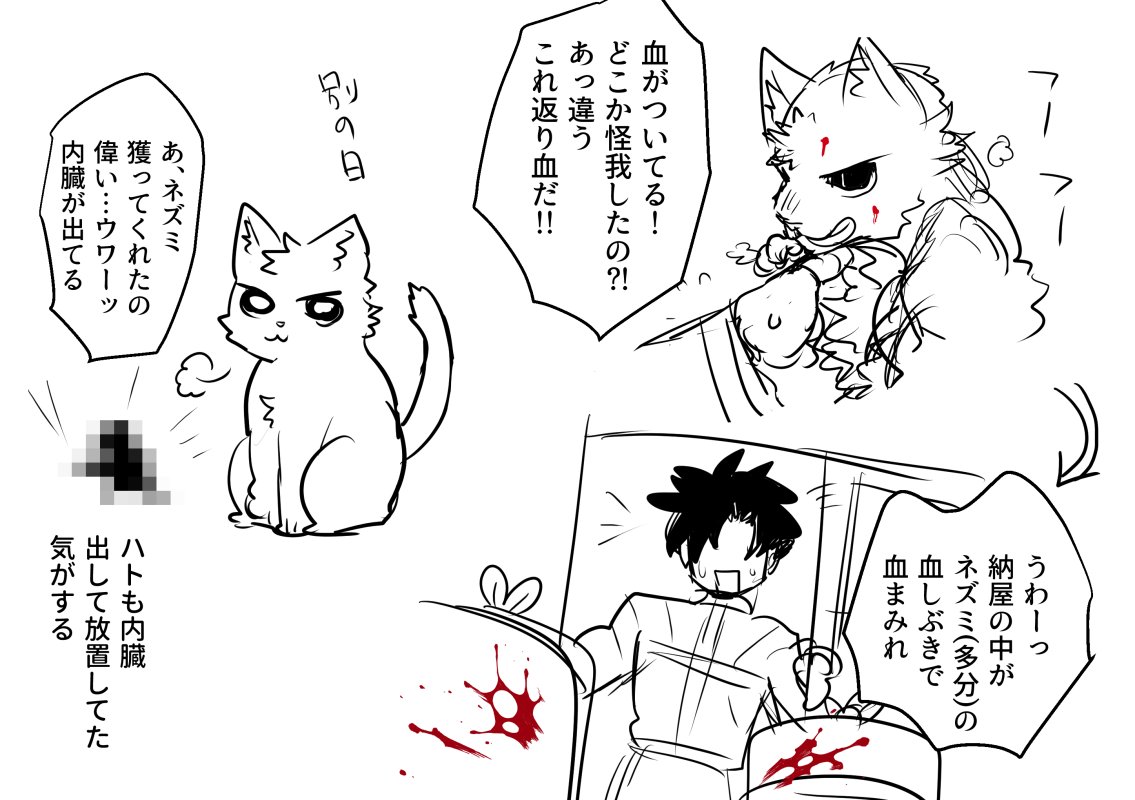 そういえば前に飼っていた猫ちゃんがバーサーカーだったな(代理カリギュラ猫ちゃん)
更に先代の猫ちゃんは綺麗な動物の死体持ってきたしそんな血だら真っ赤にすることなんてなかったから、すげぇバーサーカーやんけと思った… 