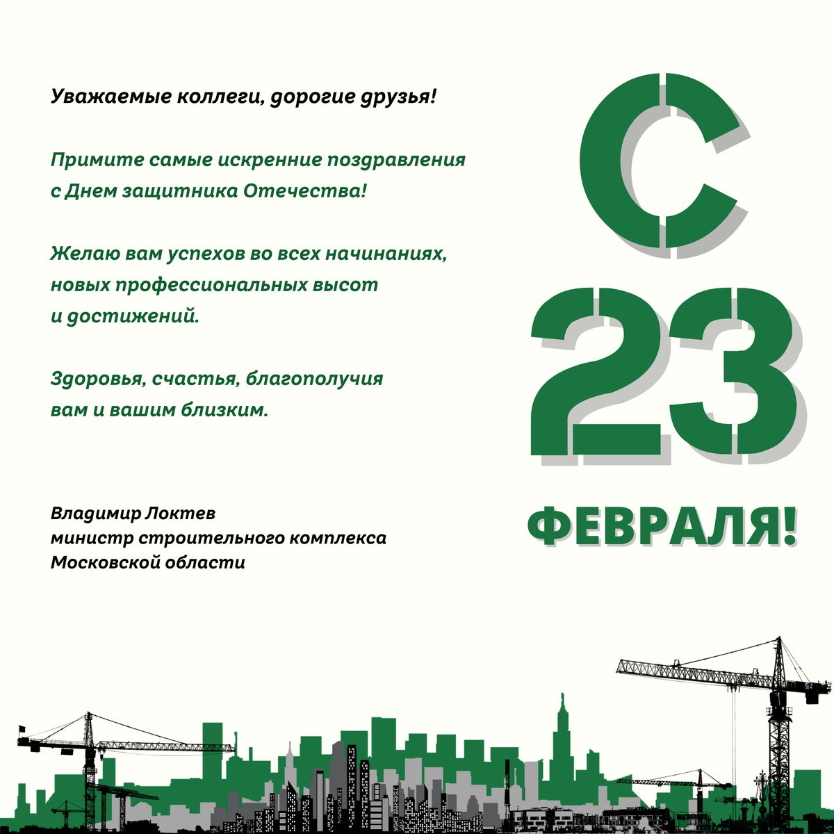 Уважаемые коллеги, дорогие друзья! 
Примите самые искренние поздравления с Днем защитника Отечества! Желаю вам успехов во всех начинаниях, новых профессиональных высот и достижений. Здоровья, счастья, благополучия вам и вашим близким.
Министр стройкомплекса МО 
Владимир Локтев