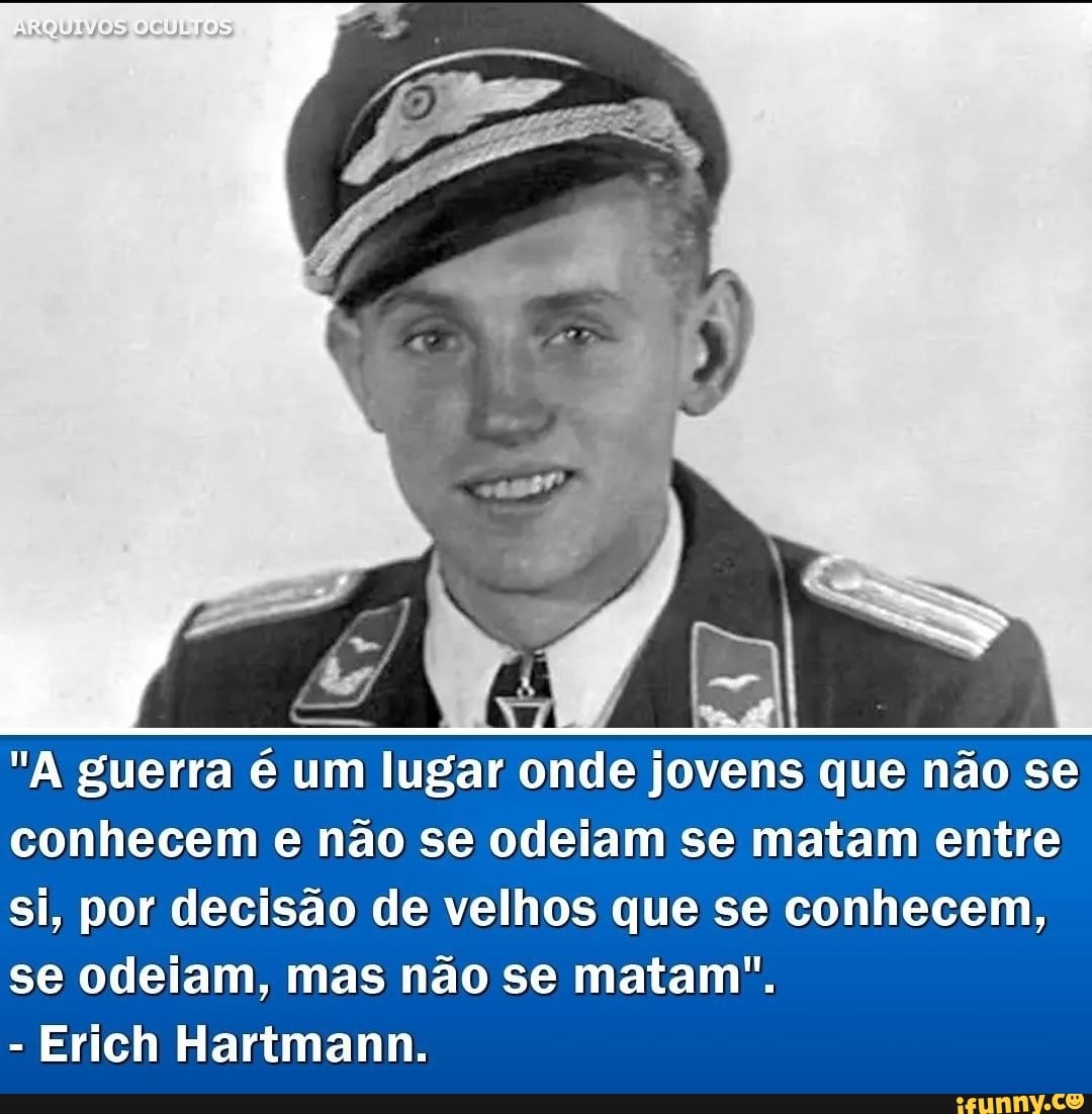 ESSA FRASE DÓI TANTO.

"A guerra é um lugar onde jovens que não se conhecem e não se odeiam se matam entre si, por decisão de velhos que se conhecem e se odeiam, mas não se matam. "

—Erich Hartmann
 
Ucrânia | Rússia | Japão | Eua | Otan