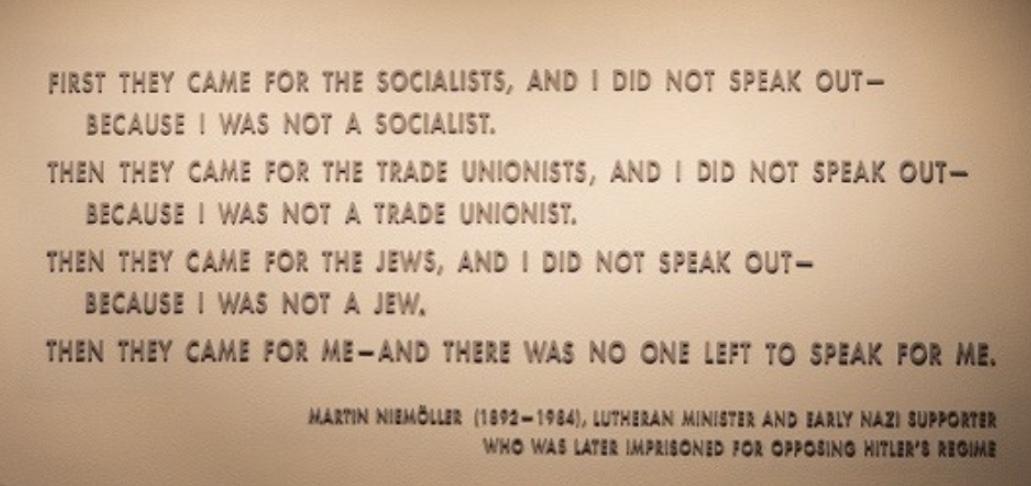 'First they came for the socialists, and I did not speak out - Then they came for the trade unionists, and I did not speak out - Then they came for the Jews, and I did not speak out - Then they came for me - and there was no one left to speak for me.' ~ Martin Niemöller, 1946