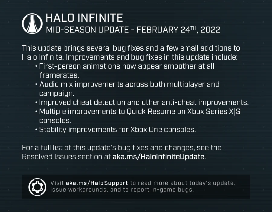 Halo Infinite
Mid-Season Update - February 24th, 2022

This update brings several bug fixes and a few small additions to Halo Infinite. Improvements and bug fixes in this update include:
• First-person animations now appear smoother at all framerates.
• Audio mix improvements across both multiplayer and campaign. 
• Improved cheat detection and other anti-cheat improvements. 
• Multiple improvements to Quick Resume on Xbox Series X|S consoles.
• Stability improvements for Xbox One consoles.

For a full list of this update’s bug fixes and changes, see the Resolved Issues section at aka.ms/HaloInfiniteUpdate. 