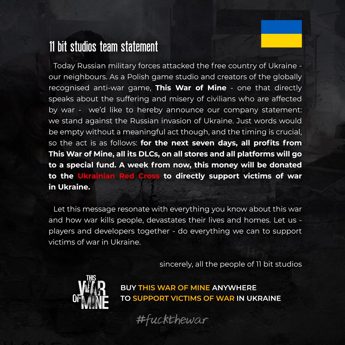 接下来的七天所有商店所有平台的《这是我的战争》（This War of Mine）及其所有 DLC 的所有利润都将用于一个特别基金。一周后，这些钱将捐给乌克兰红十字会。让我们玩家和开发者一起尽我们所能支持乌克兰战争的受害者。