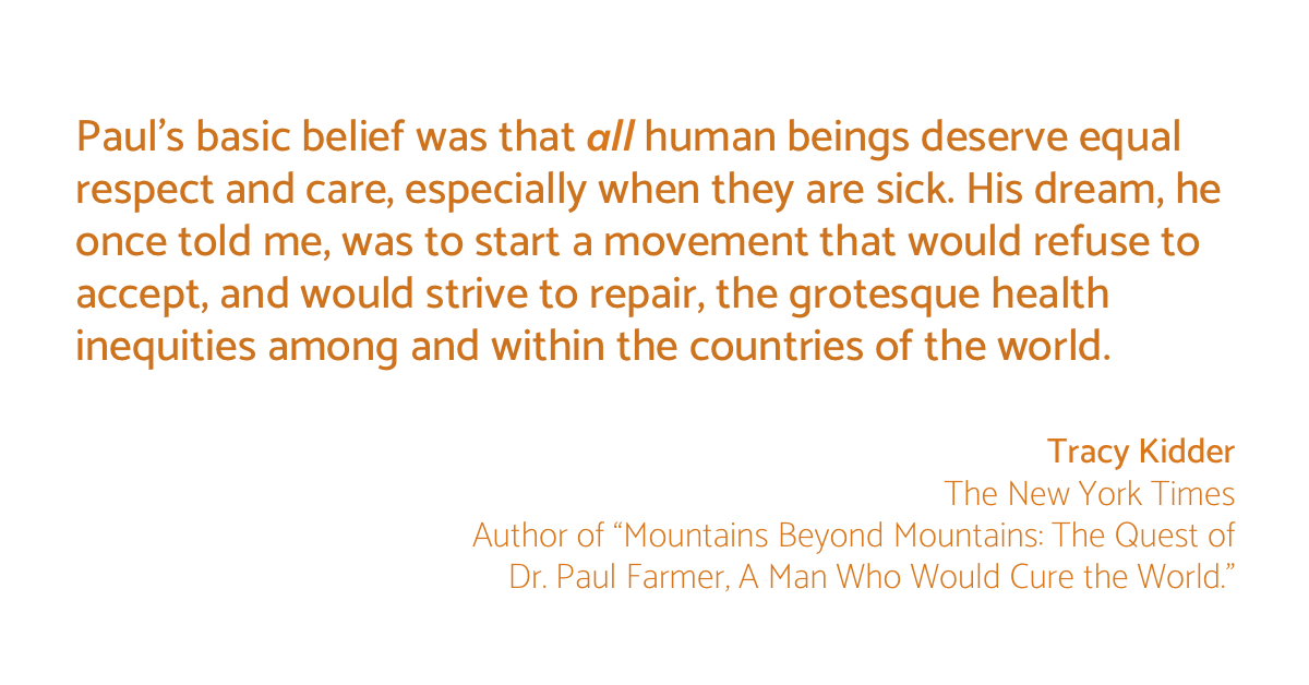"Paul’s basic belief was that all human beings deserve equal respect and care, especially when they are sick."  —Tracy Kidder, Author of 'Mountains Beyond Mountains'

Read Kidder's full tribute to Dr. Paul Farmer, published in the <a href="/nytimes/">The New York Times</a>:  nytimes.com/2022/02/22/opi…