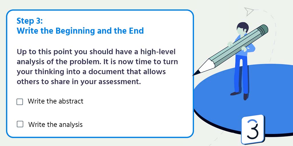 Step 3: Write the beginning and the end. Up to this point you should have a high-level analysis of the problem. It is now time to turn your thinking into a document that allows others to share in your assessment. Write the abstract. Write the analysis.